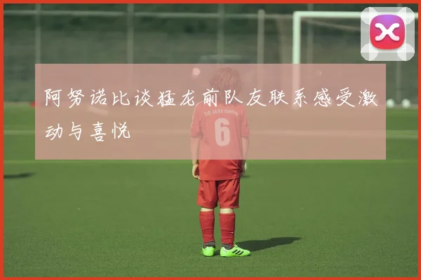 阿努诺比谈猛龙前队友联系感受激动与喜悦