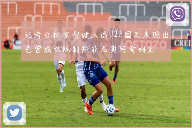 记者分析玄智健入选U23国足表现出色曾成功限制热菲尼奥阿奇姆彭