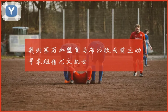 奥利塞若加盟皇马布拉欣或将主动寻求租借尤文机会
