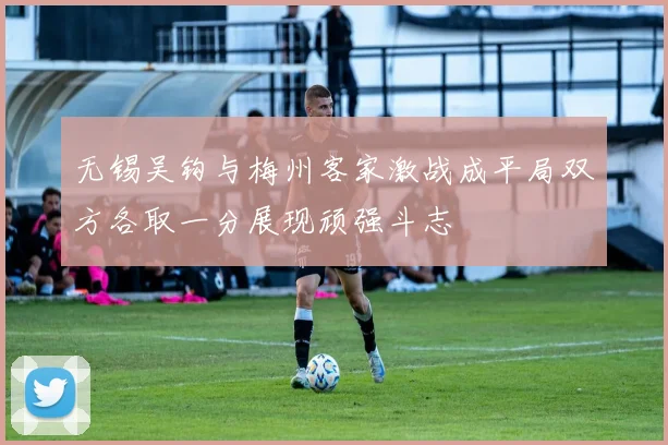 无锡吴钩与梅州客家激战成平局双方各取一分展现顽强斗志