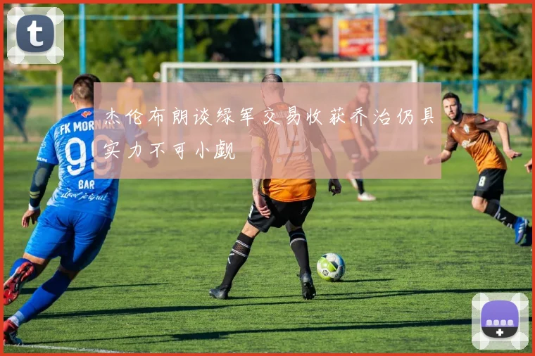 杰伦布朗谈绿军交易收获乔治仍具实力不可小觑