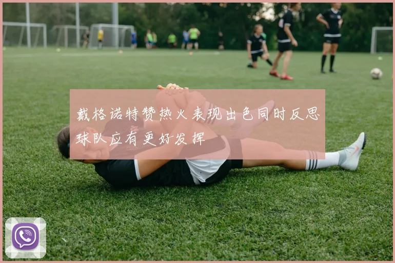 戴格诺特赞热火表现出色同时反思球队应有更好发挥