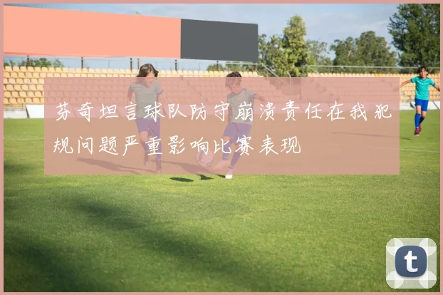 芬奇坦言球队防守崩溃责任在我犯规问题严重影响比赛表现