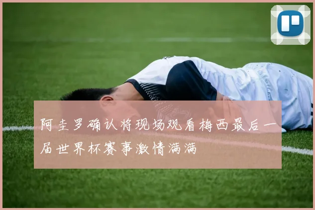 阿圭罗确认将现场观看梅西最后一届世界杯赛事激情满满