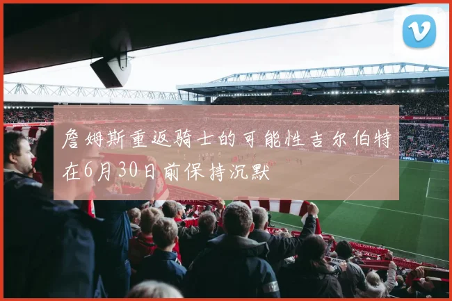 詹姆斯重返骑士的可能性吉尔伯特在6月30日前保持沉默