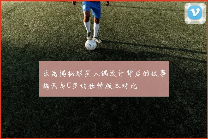 乐高揭秘球星人偶设计背后的故事梅西与C罗的独特版本对比