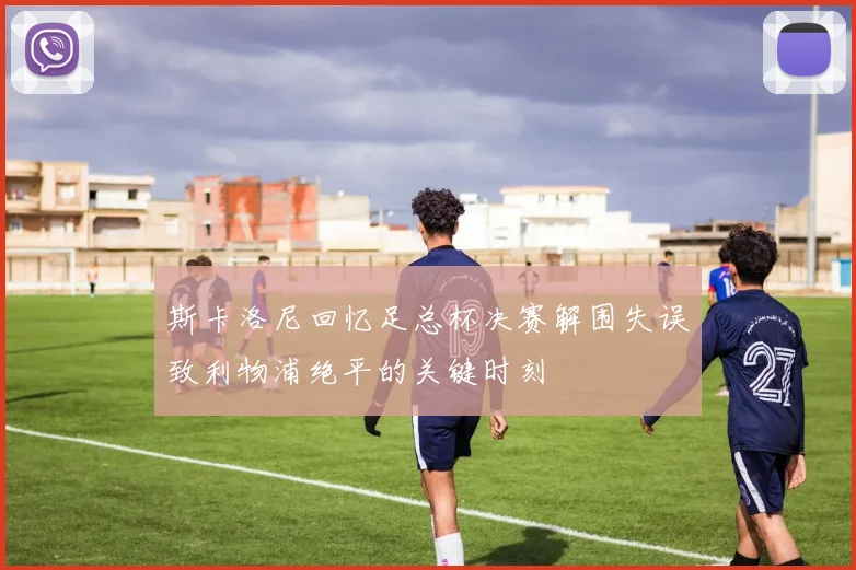 斯卡洛尼回忆足总杯决赛解围失误致利物浦绝平的关键时刻