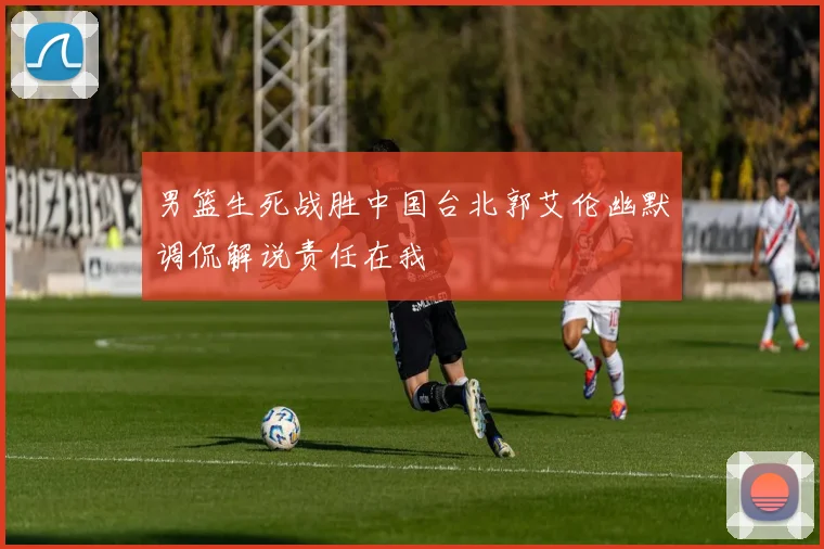 男篮生死战胜中国台北郭艾伦幽默调侃解说责任在我