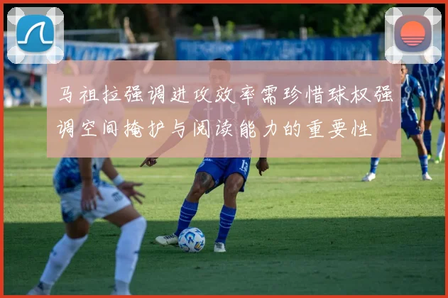 马祖拉强调进攻效率需珍惜球权强调空间掩护与阅读能力的重要性