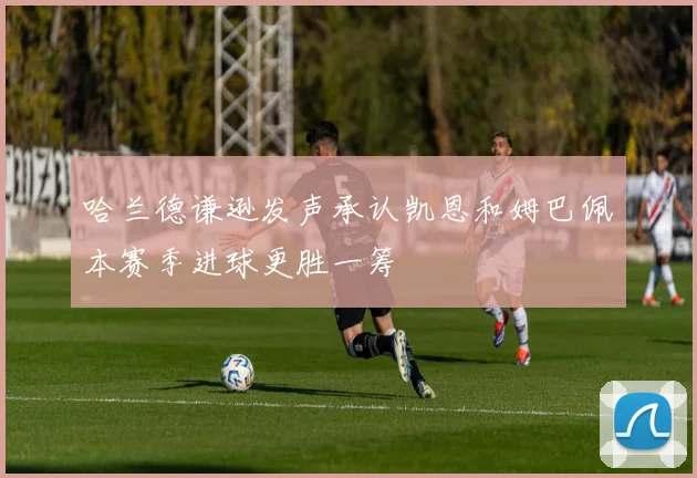 哈兰德谦逊发声承认凯恩和姆巴佩本赛季进球更胜一筹
