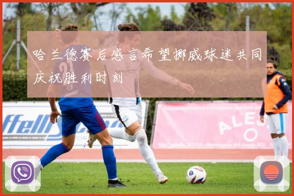 哈兰德赛后感言希望挪威球迷共同庆祝胜利时刻