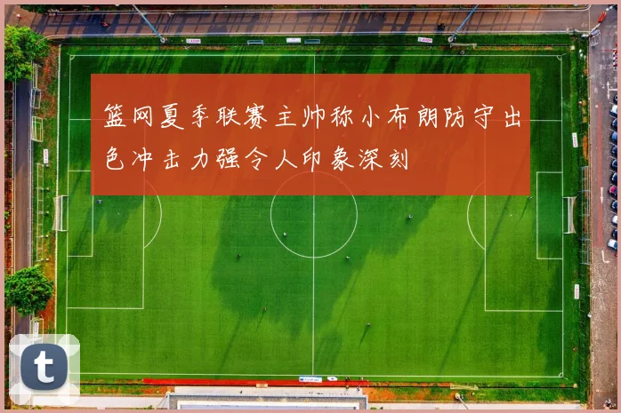 篮网夏季联赛主帅称小布朗防守出色冲击力强令人印象深刻